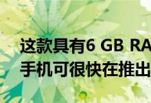 这款具有6 GB RAM和双后置摄像头的智能手机可很快在推出