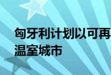 匈牙利计划以可再生能源为动力的10亿欧元温室城市