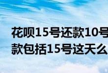 花呗15号还款10号消费几号还（花呗15号还款包括15号这天么）