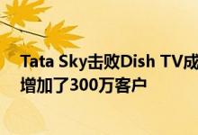 Tata Sky击败Dish TV成为DTH市场的新领导者 第二季度增加了300万客户