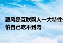 跟风是互联网人一大特性一个行业领域火了一窝蜂拥上去生怕自己吃不到肉