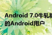 Android 7.0牛轧糖在6个月内只能覆盖1.2%的Android用户