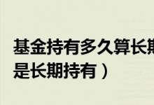 基金持有多久算长期持有（基金持有多久就算是长期持有）