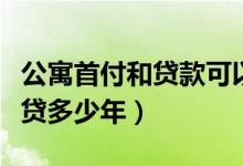 公寓首付和贷款可以贷到多少年（公寓贷款能贷多少年）