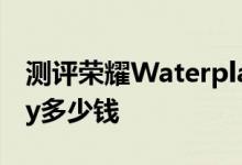 测评荣耀Waterplay怎么样及荣耀Waterplay多少钱