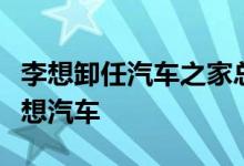 李想卸任汽车之家总裁创立车和家后更名为理想汽车