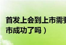 首发上会到上市需要多长时间（首发上会是上市成功了吗）