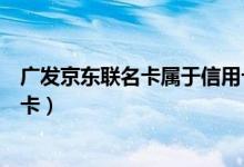 广发京东联名卡属于信用卡吗（广发京东联名卡是什么信用卡）