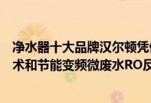 净水器十大品牌汉尔顿凭借自主研发的光米复合超级净化技术和节能变频微废水RO反渗透技术