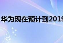 华为现在预计到2019年底将售出2.3亿部手机