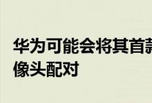 华为可能会将其首款显示屏相机与五个后置摄像头配对