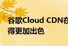 谷歌Cloud CDN在优化性能和成本方面将变得更加出色