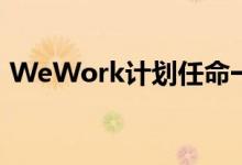 WeWork计划任命一位房地产高管为新CEO