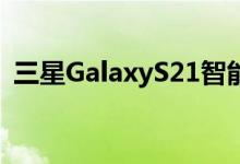 三星GalaxyS21智能手机预购期可能会更短