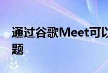 通过谷歌Meet可以更轻松地解决视频会议问题