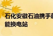 石化安徽石油携手蔚来汽车投营首座新一代智能换电站