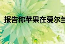 报告称苹果在爱尔兰的税收策略受到的审查