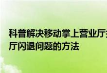 科普解决移动掌上营业厅打不开的办法及解决移动手机营业厅闪退问题的方法