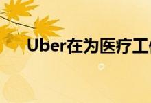 Uber在为医疗工作者推出UberMedic