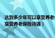 达到多少年可以享受养老保险（养老险需要交多少年才可以享受养老保险待遇）