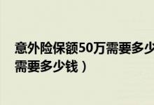 意外险保额50万需要多少保费（意外险保额为50万,其保费需要多少钱）