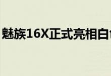 魅族16X正式亮相白色质感升级外形依旧给力