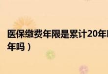 医保缴费年限是累计20年吗（医疗保险的缴费年限是累计20年吗）