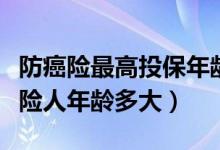 防癌险最高投保年龄（生命树癌症医疗险被保险人年龄多大）