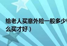 给老人买意外险一般多少钱一年（意外险一年要多少钱要怎么买才好）