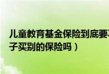 儿童教育基金保险到底要不要买（除了教育保险还需要给孩子买别的保险吗）