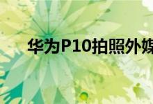 华为P10拍照外媒测评第一梯队没毛病