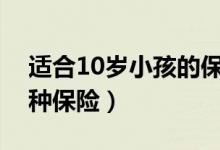 适合10岁小孩的保险排行榜（小孩适合买哪种保险）