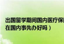 出国留学期间国内医疗保险怎么办（出国留学医疗保险应该在国内事先办好吗）