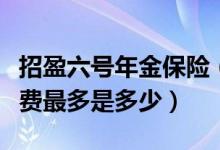 招盈六号年金保险（招商信诺招盈六号总计保费最多是多少）