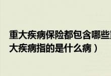 重大疾病保险都包含哪些重大疾病（重大疾病保险是什么重大疾病指的是什么病）