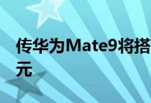 传华为Mate9将搭载虹膜识别顶配售价7388元