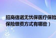 招商信诺无忧保医疗保险费用（招商信诺E诺百万住院医疗保险缴费方式有哪些）