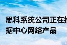 思科系统公司正在推出一系列新的和增强的数据中心网络产品