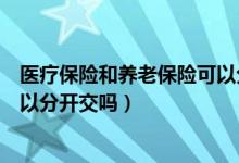 医疗保险和养老保险可以分开交吗（医疗保险和养老保险可以分开交吗）