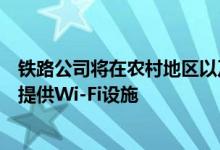 铁路公司将在农村地区以及该国偏远地区的几乎所有火车站提供Wi-Fi设施