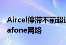 Aircel停滞不前超过100万客户转移到了Vodafone网络