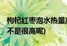 枸杞红枣泡水热量高吗 (枸杞红枣泡水热量是不是很高呢)