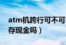 atm机跨行可不可以存现金（ATM机能跨行存现金吗）