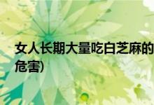 女人长期大量吃白芝麻的危害 (女人长期大量吃白芝麻什么危害)