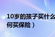 10岁的孩子买什么保险合适（10岁前儿童如何买保险）