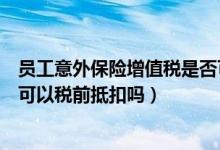 员工意外保险增值税是否可以抵扣（单位给员工买意外保险可以税前抵扣吗）