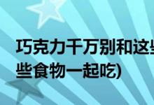 巧克力千万别和这些一起吃 (巧克力不能和哪些食物一起吃)