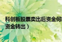 科创板股票卖出后资金何时能转出（股票卖出后多久可以把资金转出）