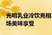 光明乳业冷饮亮相2020冰淇淋冷食展奉献一场美味享受