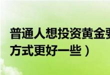 普通人想投资黄金要怎么操作（投资黄金哪种方式更好一些）